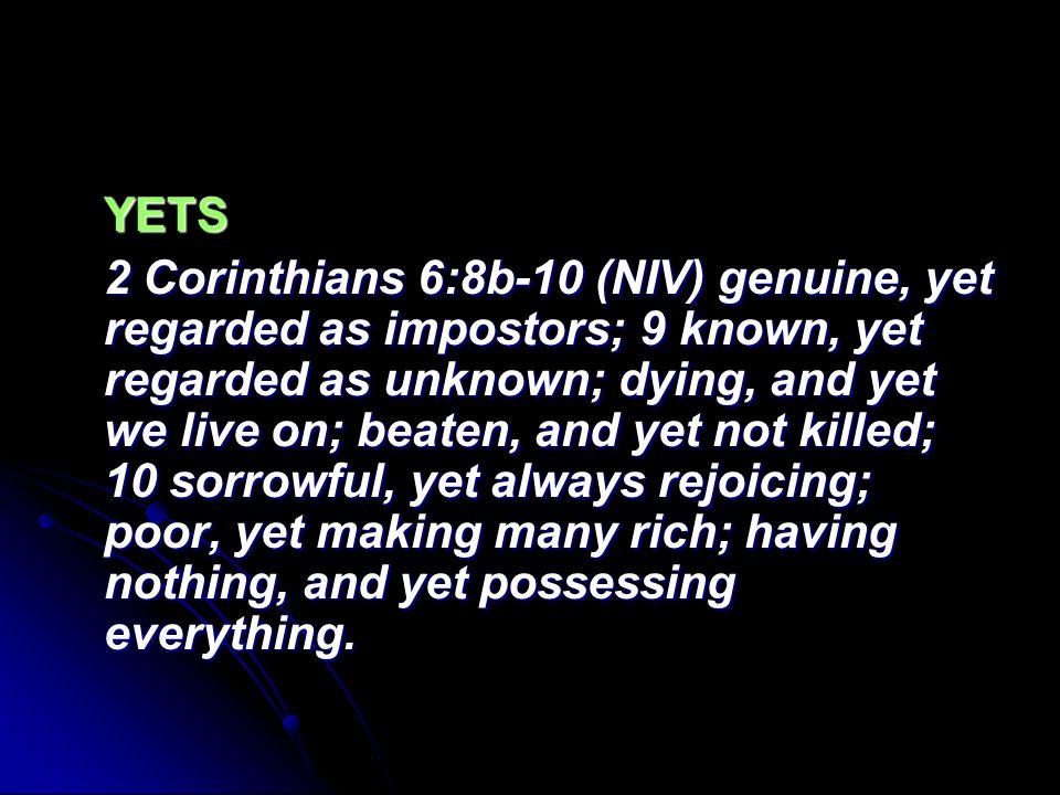 YETS 2 Corinthians 6:8b-10 (NIV) genuine, yet regarded as impostors; 9 known, yet regarded as unknown; dying, and yet we live on; beaten, and yet not killed; 10 sorrowful, yet always rejoicing; poor, yet making many rich; having nothing, and yet possessing everything.