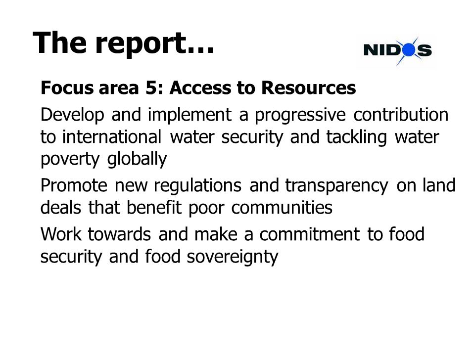 The report… Focus area 5: Access to Resources Develop and implement a progressive contribution to international water security and tackling water poverty globally Promote new regulations and transparency on land deals that benefit poor communities Work towards and make a commitment to food security and food sovereignty