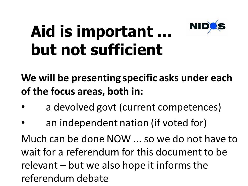 Aid is important … but not sufficient We will be presenting specific asks under each of the focus areas, both in: a devolved govt (current competences) an independent nation (if voted for) Much can be done NOW...