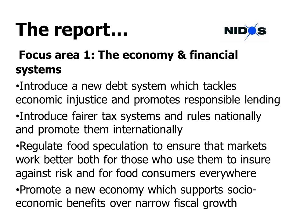 The report… Focus area 1: The economy & financial systems Introduce a new debt system which tackles economic injustice and promotes responsible lending Introduce fairer tax systems and rules nationally and promote them internationally Regulate food speculation to ensure that markets work better both for those who use them to insure against risk and for food consumers everywhere Promote a new economy which supports socio- economic benefits over narrow fiscal growth