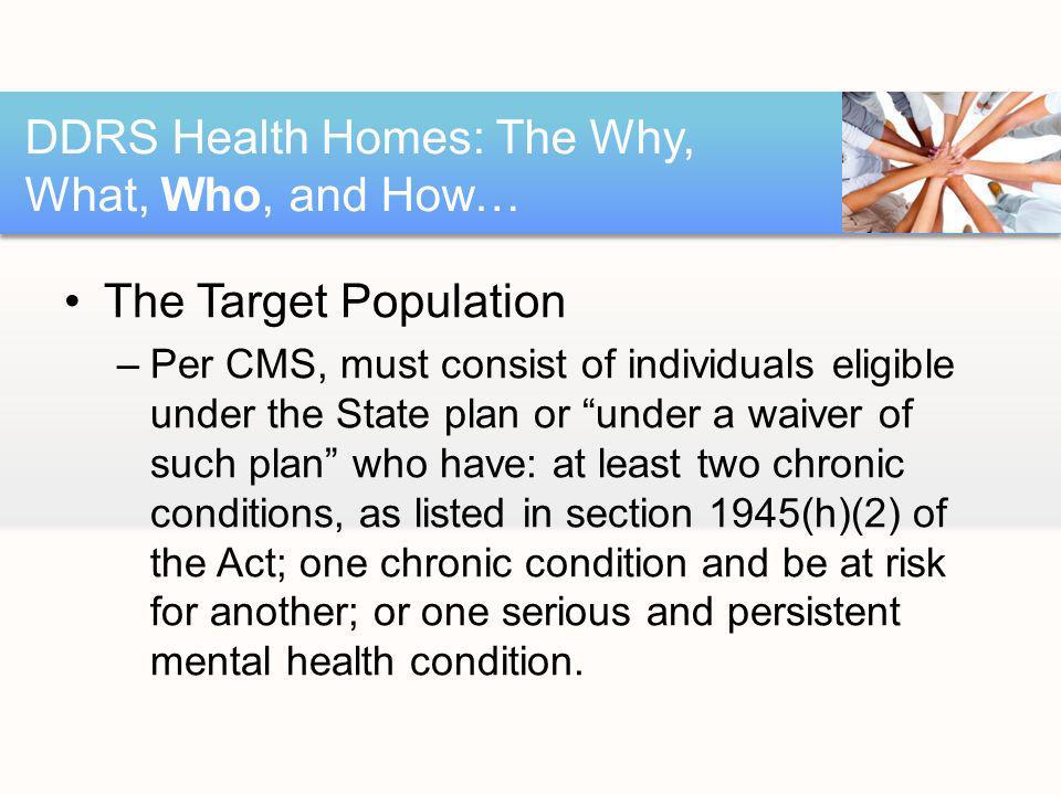 The Target Population –Per CMS, must consist of individuals eligible under the State plan or under a waiver of such plan who have: at least two chronic conditions, as listed in section 1945(h)(2) of the Act; one chronic condition and be at risk for another; or one serious and persistent mental health condition.