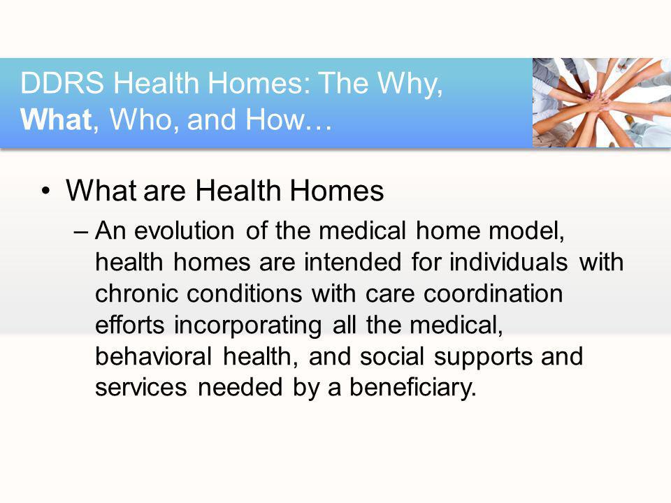 What are Health Homes –An evolution of the medical home model, health homes are intended for individuals with chronic conditions with care coordination efforts incorporating all the medical, behavioral health, and social supports and services needed by a beneficiary.