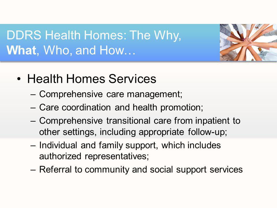 Health Homes Services –Comprehensive care management; –Care coordination and health promotion; –Comprehensive transitional care from inpatient to other settings, including appropriate follow-up; –Individual and family support, which includes authorized representatives; –Referral to community and social support services DDRS Health Homes: The Why, What, Who, and How…
