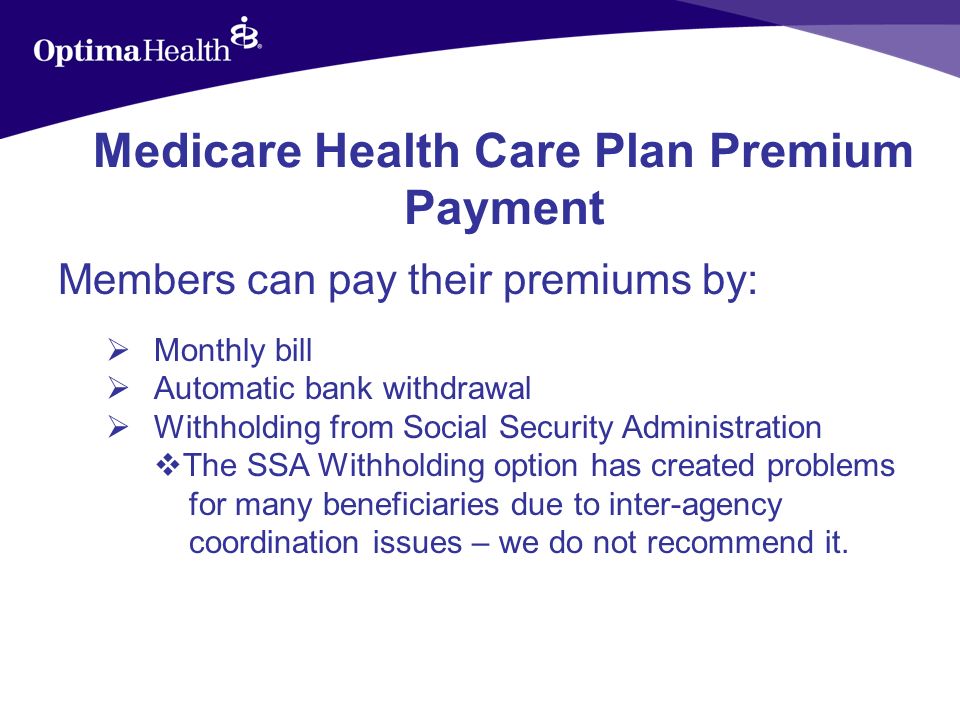 Medicare Health Care Plan Premium Payment Members can pay their premiums by: Monthly bill Automatic bank withdrawal Withholding from Social Security Administration The SSA Withholding option has created problems for many beneficiaries due to inter-agency coordination issues – we do not recommend it.