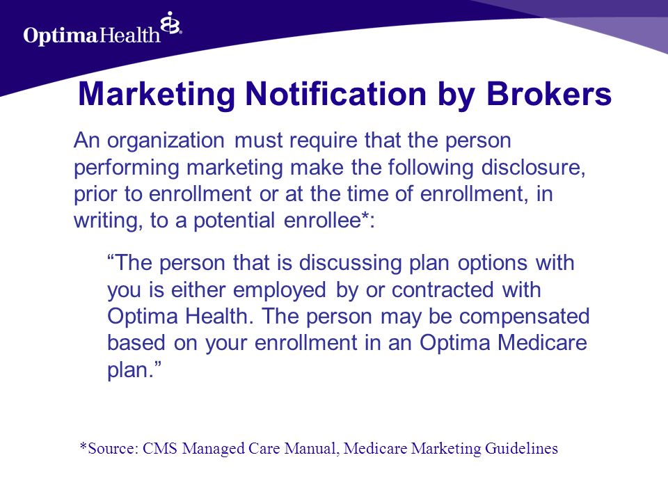 Marketing Notification by Brokers An organization must require that the person performing marketing make the following disclosure, prior to enrollment or at the time of enrollment, in writing, to a potential enrollee*: The person that is discussing plan options with you is either employed by or contracted with Optima Health.