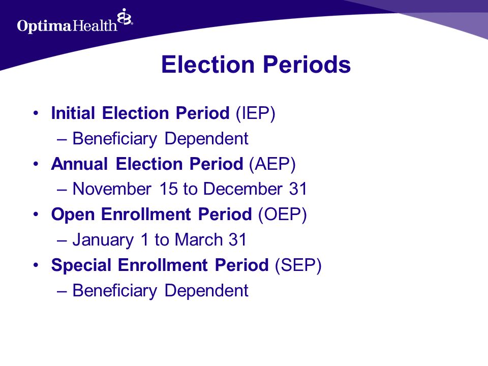 Election Periods Initial Election Period (IEP) –Beneficiary Dependent Annual Election Period (AEP) –November 15 to December 31 Open Enrollment Period (OEP) –January 1 to March 31 Special Enrollment Period (SEP) –Beneficiary Dependent