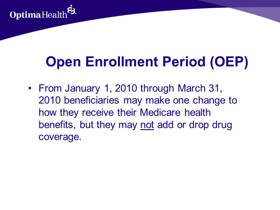 Open Enrollment Period (OEP) From January 1, 2010 through March 31, 2010 beneficiaries may make one change to how they receive their Medicare health benefits, but they may not add or drop drug coverage.