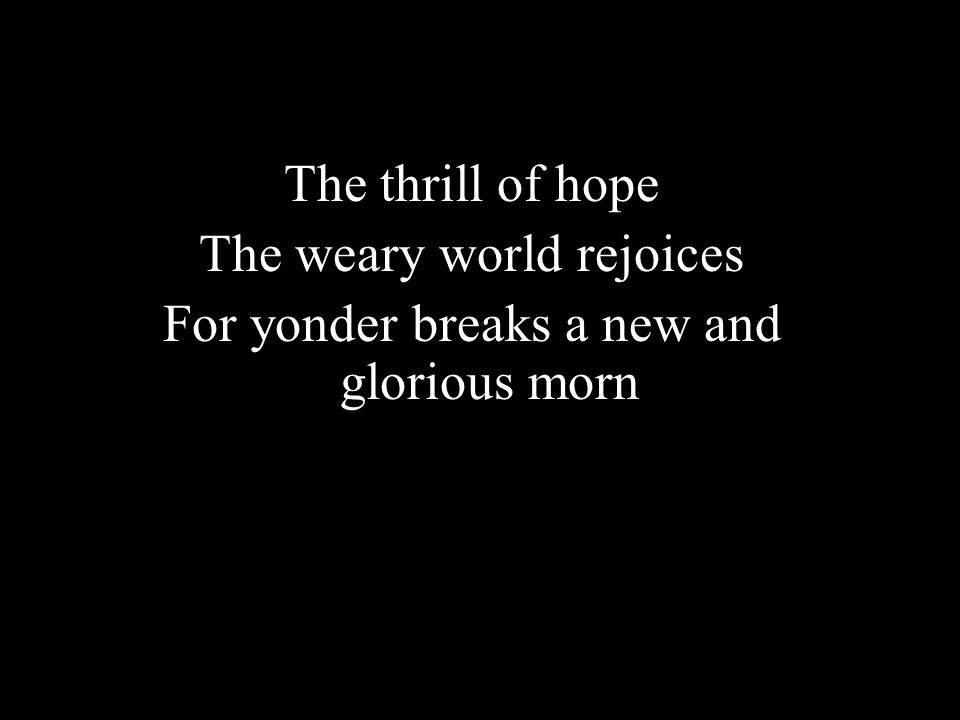 The thrill of hope The weary world rejoices For yonder breaks a new and glorious morn
