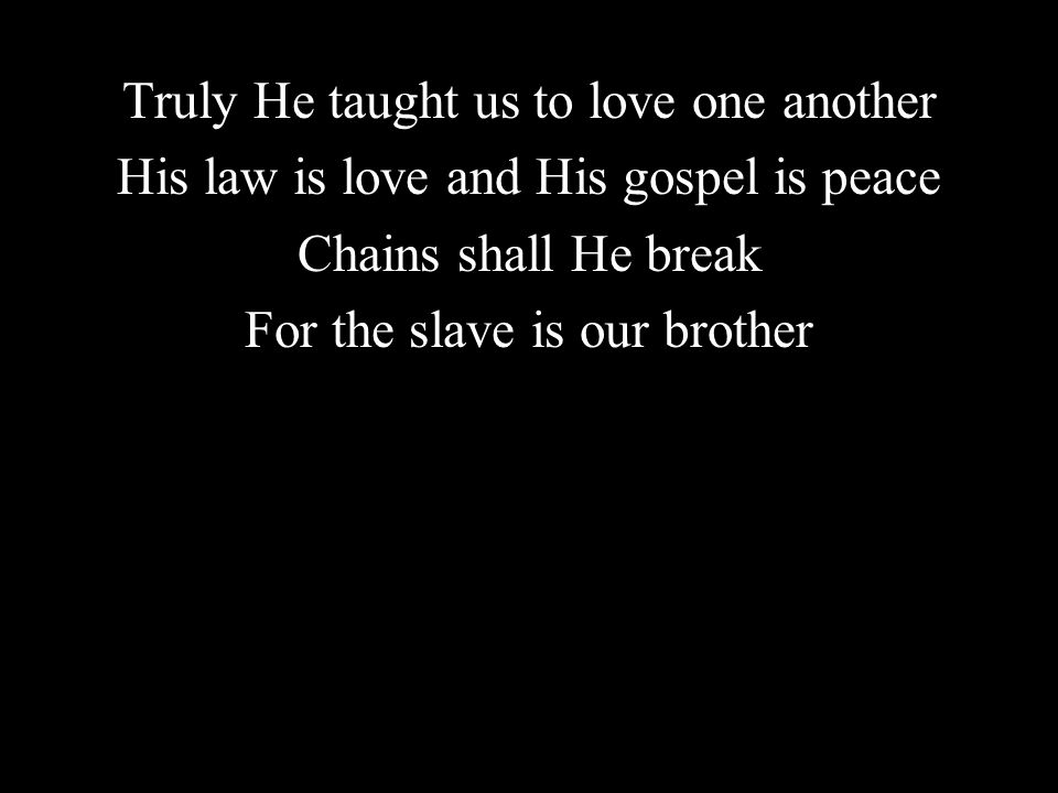 Truly He taught us to love one another His law is love and His gospel is peace Chains shall He break For the slave is our brother