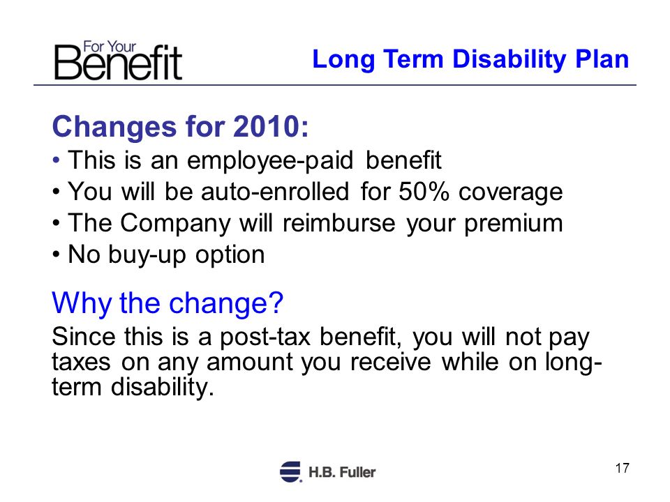 17 Changes for 2010: This is an employee-paid benefit You will be auto-enrolled for 50% coverage The Company will reimburse your premium No buy-up option Why the change.