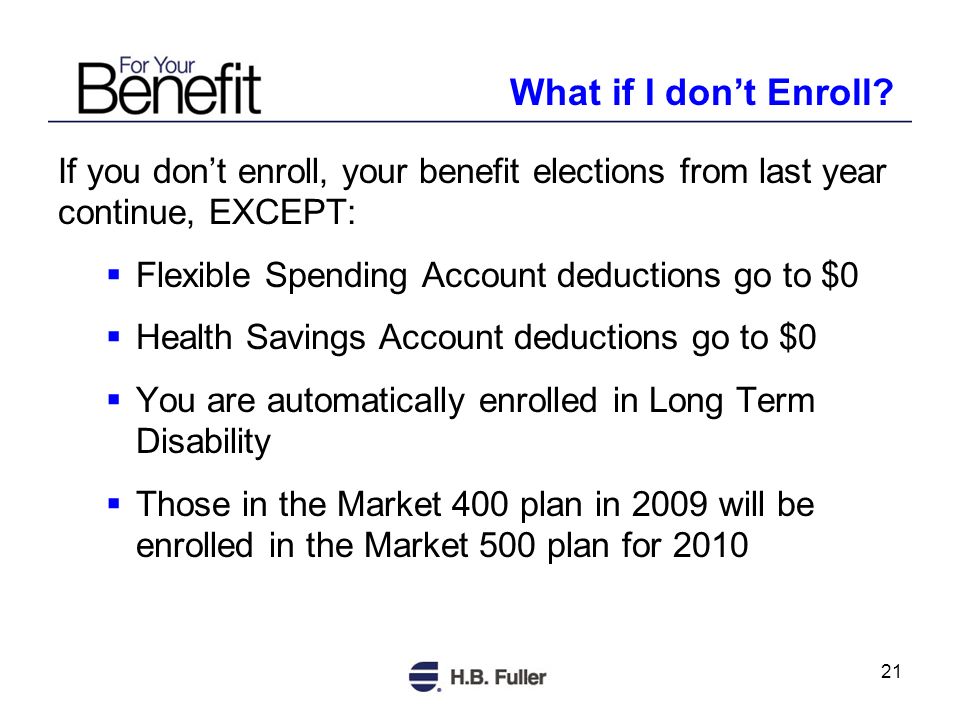 21 If you dont enroll, your benefit elections from last year continue, EXCEPT: Flexible Spending Account deductions go to $0 Health Savings Account deductions go to $0 You are automatically enrolled in Long Term Disability Those in the Market 400 plan in 2009 will be enrolled in the Market 500 plan for 2010 What if I dont Enroll