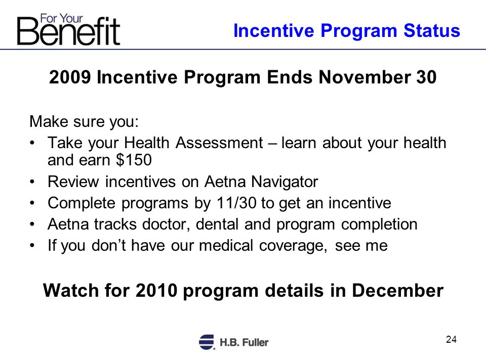 Incentive Program Ends November 30 Make sure you: Take your Health Assessment – learn about your health and earn $150 Review incentives on Aetna Navigator Complete programs by 11/30 to get an incentive Aetna tracks doctor, dental and program completion If you dont have our medical coverage, see me Watch for 2010 program details in December Incentive Program Status