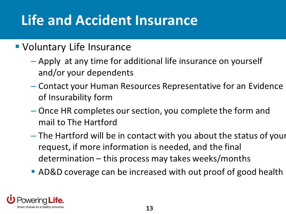 Life and Accident Insurance Voluntary Life Insurance – Apply at any time for additional life insurance on yourself and/or your dependents – Contact your Human Resources Representative for an Evidence of Insurability form – Once HR completes our section, you complete the form and mail to The Hartford – The Hartford will be in contact with you about the status of your request, if more information is needed, and the final determination – this process may takes weeks/months AD&D coverage can be increased with out proof of good health 13