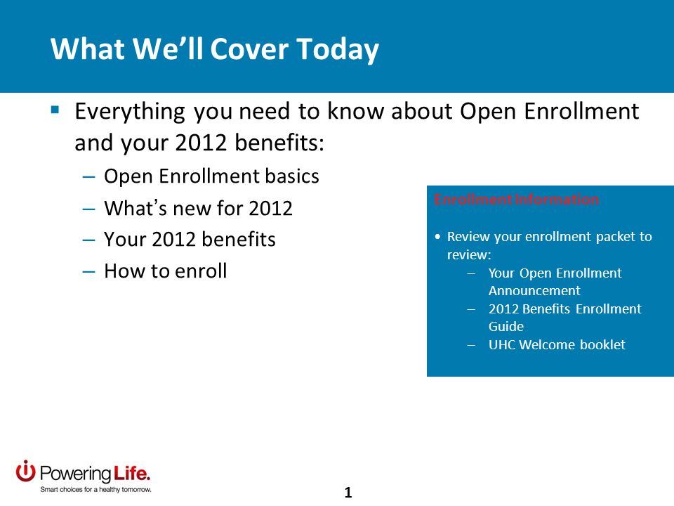 What Well Cover Today Everything you need to know about Open Enrollment and your 2012 benefits: – Open Enrollment basics – What s new for 2012 – Your 2012 benefits – How to enroll Enrollment Information Review your enrollment packet to review: –Your Open Enrollment Announcement –2012 Benefits Enrollment Guide –UHC Welcome booklet 1