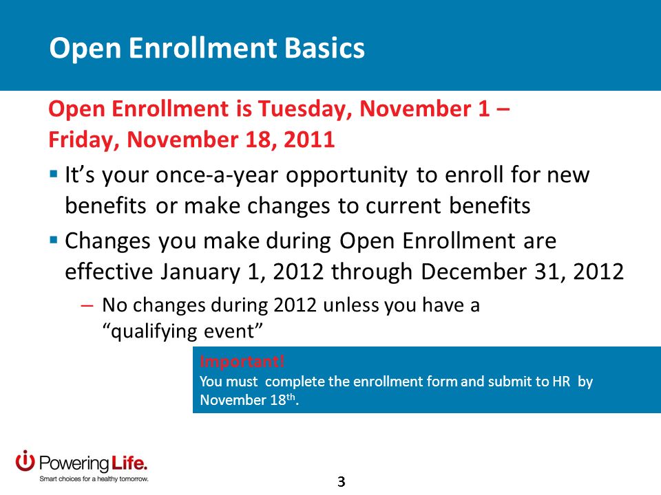 Open Enrollment is Tuesday, November 1 – Friday, November 18, 2011 Its your once-a-year opportunity to enroll for new benefits or make changes to current benefits Changes you make during Open Enrollment are effective January 1, 2012 through December 31, 2012 – No changes during 2012 unless you have a qualifying event Important.