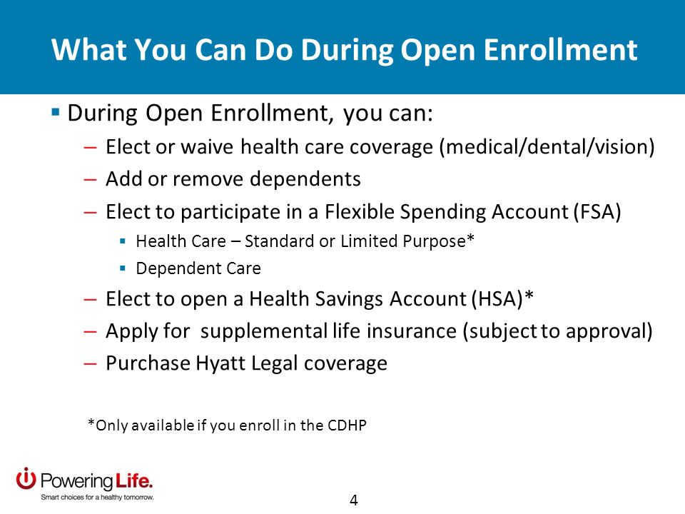 What You Can Do During Open Enrollment During Open Enrollment, you can: – Elect or waive health care coverage (medical/dental/vision) – Add or remove dependents – Elect to participate in a Flexible Spending Account (FSA) Health Care – Standard or Limited Purpose* Dependent Care – Elect to open a Health Savings Account (HSA)* – Apply for supplemental life insurance (subject to approval) – Purchase Hyatt Legal coverage *Only available if you enroll in the CDHP 4