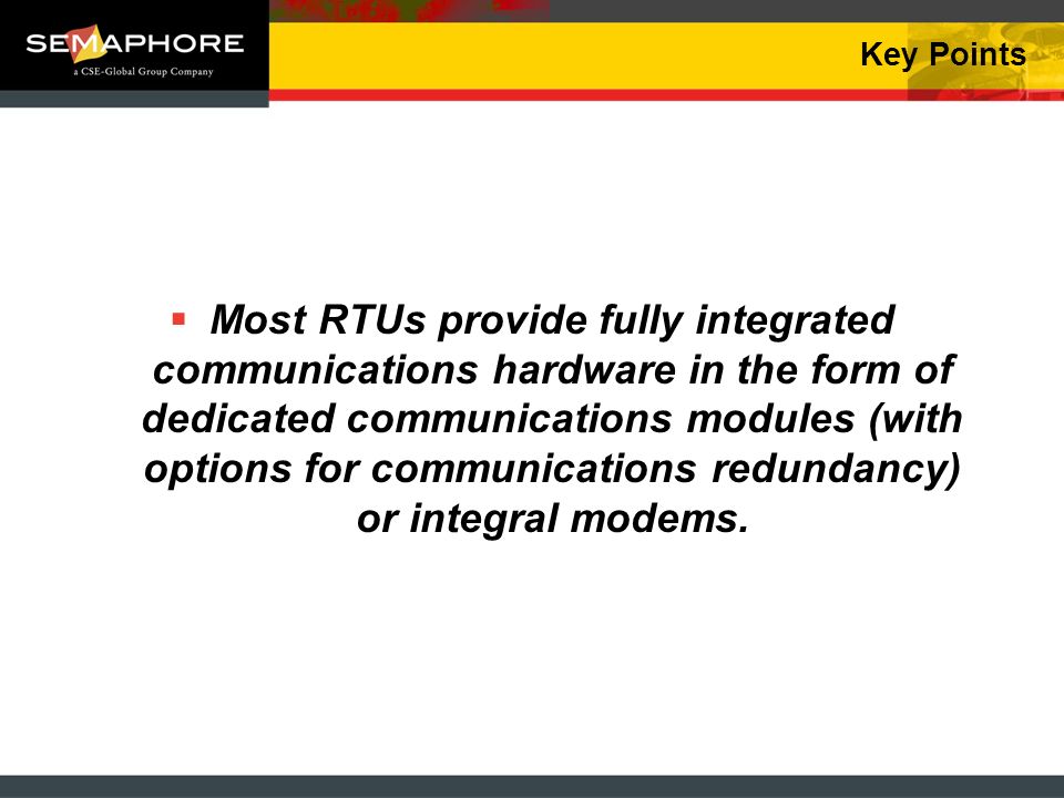 Key Points Most RTUs provide fully integrated communications hardware in the form of dedicated communications modules (with options for communications redundancy) or integral modems.