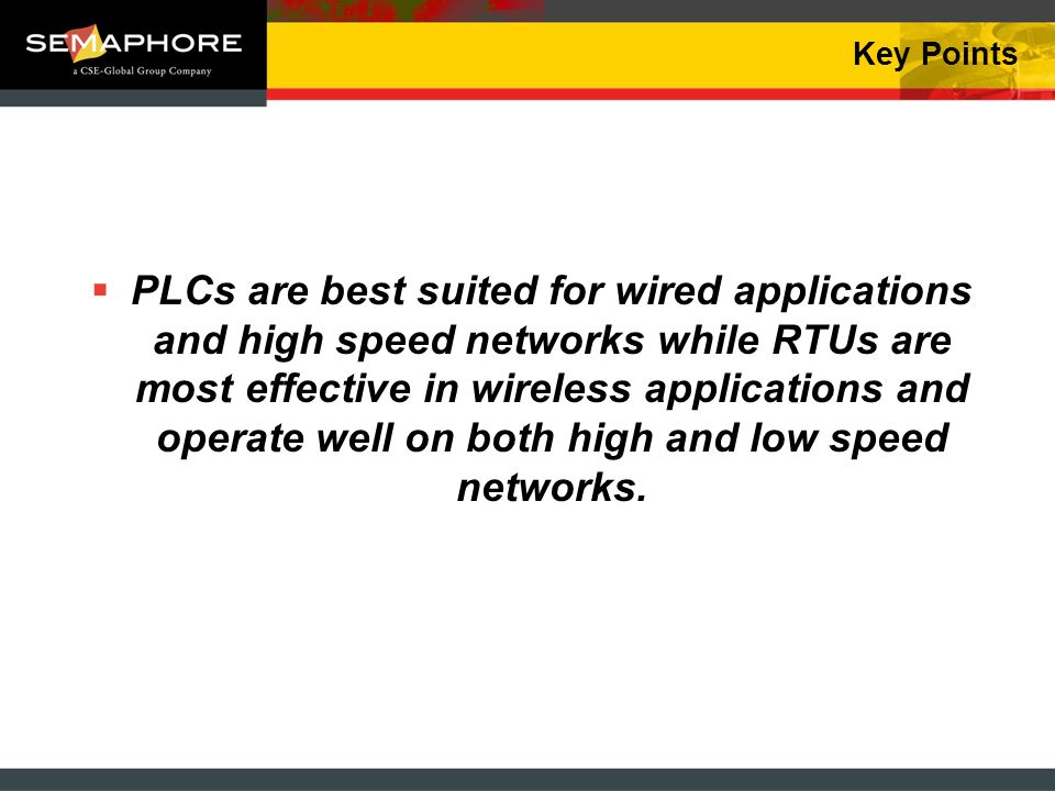 Key Points PLCs are best suited for wired applications and high speed networks while RTUs are most effective in wireless applications and operate well on both high and low speed networks.