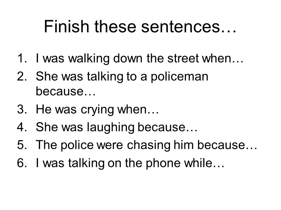 Finish these sentences… 1.I was walking down the street when… 2.She was talking to a policeman because… 3.He was crying when… 4.She was laughing because… 5.The police were chasing him because… 6.I was talking on the phone while…