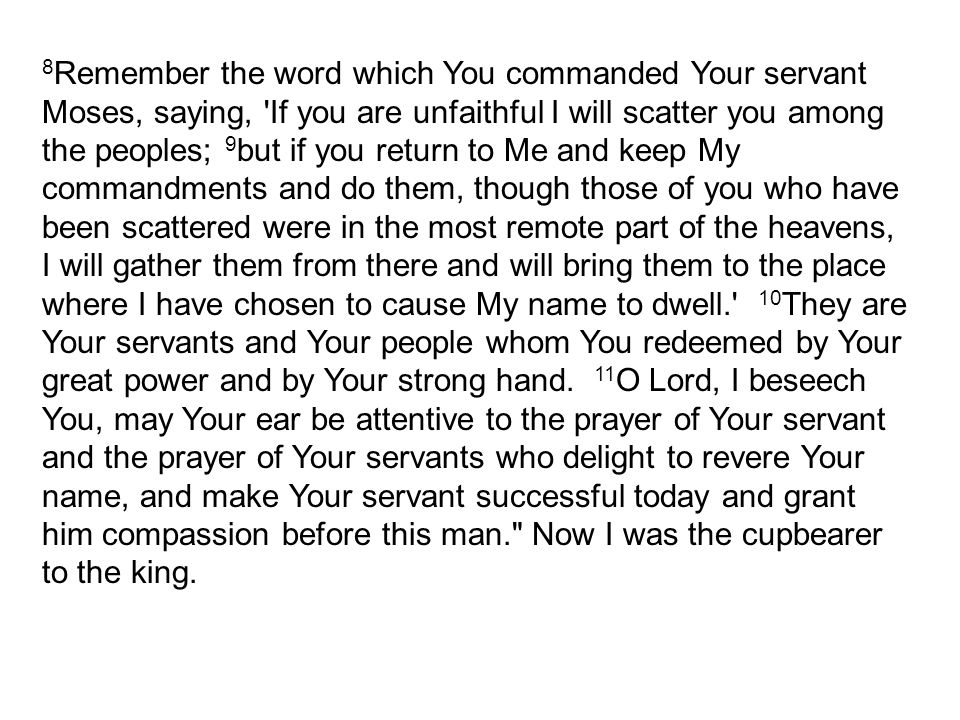 8 Remember the word which You commanded Your servant Moses, saying, If you are unfaithful I will scatter you among the peoples; 9 but if you return to Me and keep My commandments and do them, though those of you who have been scattered were in the most remote part of the heavens, I will gather them from there and will bring them to the place where I have chosen to cause My name to dwell. 10 They are Your servants and Your people whom You redeemed by Your great power and by Your strong hand.
