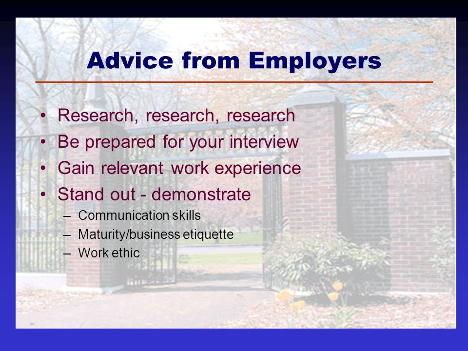 Advice from Employers Research, research, research Be prepared for your interview Gain relevant work experience Stand out - demonstrate –Communication skills –Maturity/business etiquette –Work ethic