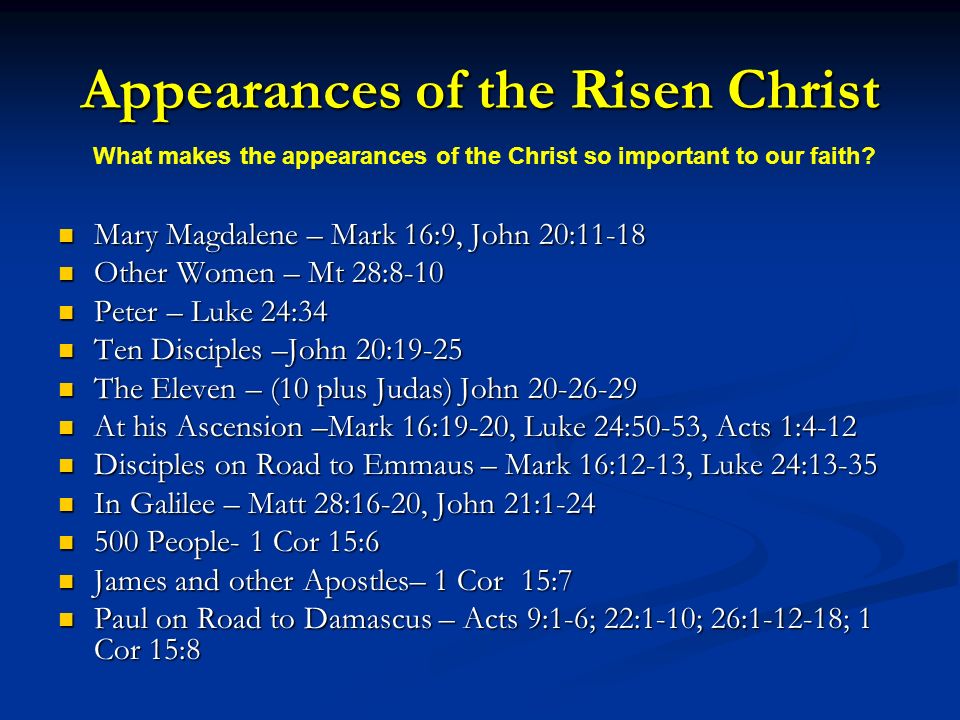 Appearances of the Risen Christ Mary Magdalene – Mark 16:9, John 20:11-18 Mary Magdalene – Mark 16:9, John 20:11-18 Other Women – Mt 28:8-10 Other Women – Mt 28:8-10 Peter – Luke 24:34 Peter – Luke 24:34 Ten Disciples –John 20:19-25 Ten Disciples –John 20:19-25 The Eleven – (10 plus Judas) John The Eleven – (10 plus Judas) John At his Ascension –Mark 16:19-20, Luke 24:50-53, Acts 1:4-12 At his Ascension –Mark 16:19-20, Luke 24:50-53, Acts 1:4-12 Disciples on Road to Emmaus – Mark 16:12-13, Luke 24:13-35 Disciples on Road to Emmaus – Mark 16:12-13, Luke 24:13-35 In Galilee – Matt 28:16-20, John 21:1-24 In Galilee – Matt 28:16-20, John 21: People- 1 Cor 15:6 500 People- 1 Cor 15:6 James and other Apostles– 1 Cor 15:7 James and other Apostles– 1 Cor 15:7 Paul on Road to Damascus – Acts 9:1-6; 22:1-10; 26: ; 1 Cor 15:8 Paul on Road to Damascus – Acts 9:1-6; 22:1-10; 26: ; 1 Cor 15:8 What makes the appearances of the Christ so important to our faith