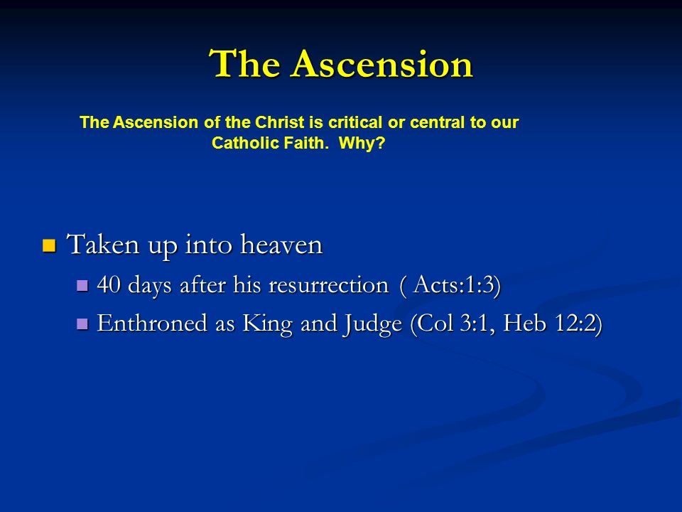 The Ascension Taken up into heaven Taken up into heaven 40 days after his resurrection ( Acts:1:3) 40 days after his resurrection ( Acts:1:3) Enthroned as King and Judge (Col 3:1, Heb 12:2) Enthroned as King and Judge (Col 3:1, Heb 12:2) The Ascension of the Christ is critical or central to our Catholic Faith.