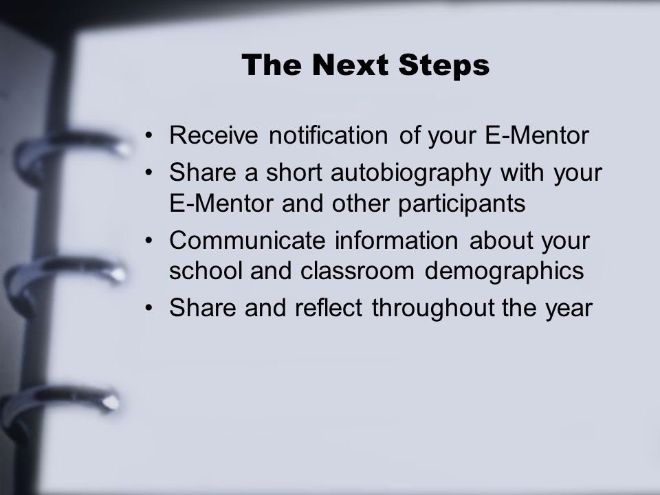 The Next Steps Receive notification of your E-Mentor Share a short autobiography with your E-Mentor and other participants Communicate information about your school and classroom demographics Share and reflect throughout the year