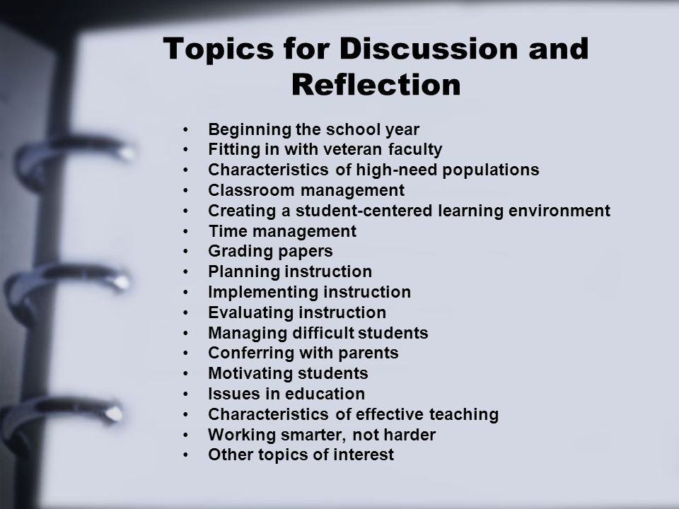 Topics for Discussion and Reflection Beginning the school year Fitting in with veteran faculty Characteristics of high-need populations Classroom management Creating a student-centered learning environment Time management Grading papers Planning instruction Implementing instruction Evaluating instruction Managing difficult students Conferring with parents Motivating students Issues in education Characteristics of effective teaching Working smarter, not harder Other topics of interest