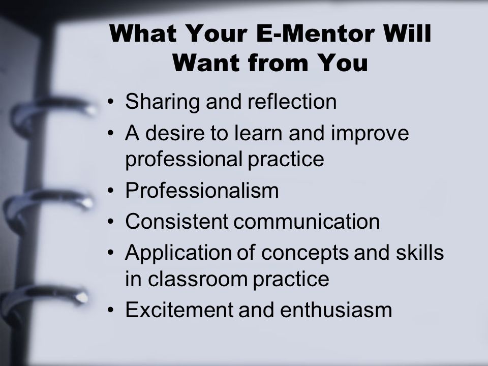 What Your E-Mentor Will Want from You Sharing and reflection A desire to learn and improve professional practice Professionalism Consistent communication Application of concepts and skills in classroom practice Excitement and enthusiasm