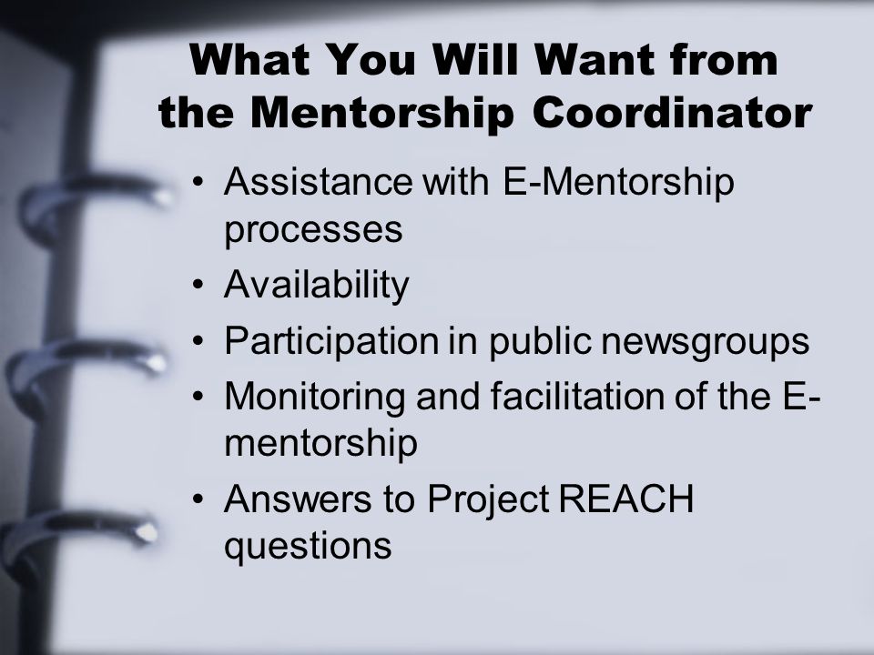 What You Will Want from the Mentorship Coordinator Assistance with E-Mentorship processes Availability Participation in public newsgroups Monitoring and facilitation of the E- mentorship Answers to Project REACH questions
