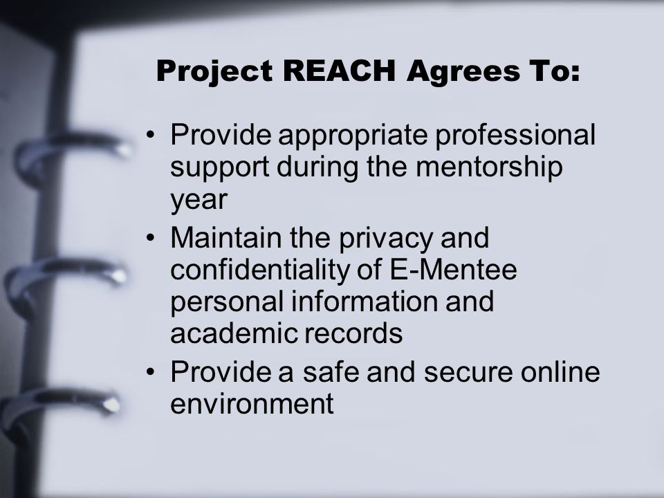 Project REACH Agrees To: Provide appropriate professional support during the mentorship year Maintain the privacy and confidentiality of E-Mentee personal information and academic records Provide a safe and secure online environment