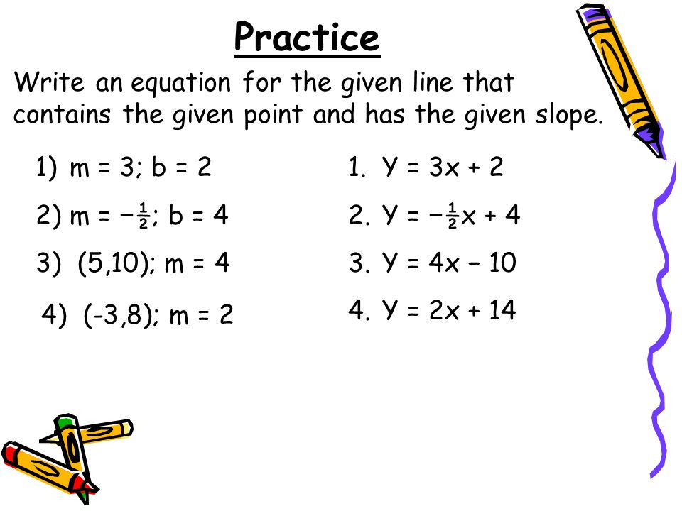Practice 1)m = 3; b = 2 2)m = ½; b = 4 3) (5,10); m = 4 Write an equation for the given line that contains the given point and has the given slope.
