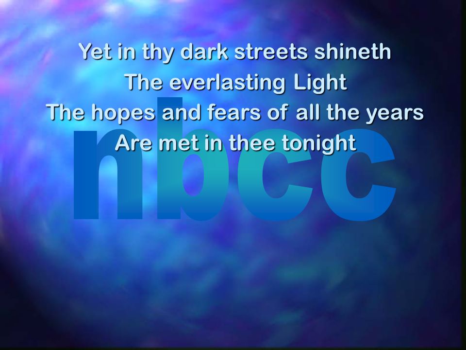 Yet in thy dark streets shineth The everlasting Light The hopes and fears of all the years Are met in thee tonight
