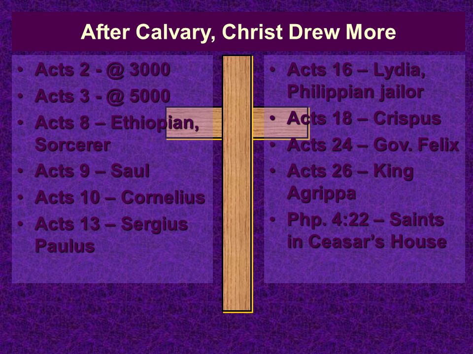 After Calvary, Christ Drew More Acts Acts Acts Acts Acts 8 – Ethiopian, SorcererActs 8 – Ethiopian, Sorcerer Acts 9 – SaulActs 9 – Saul Acts 10 – CorneliusActs 10 – Cornelius Acts 13 – Sergius PaulusActs 13 – Sergius Paulus Acts 16 – Lydia, Philippian jailorActs 16 – Lydia, Philippian jailor Acts 18 – CrispusActs 18 – Crispus Acts 24 – Gov.