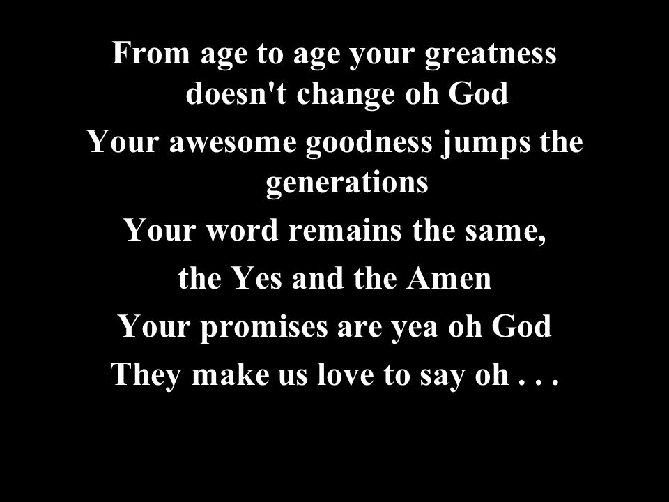 From age to age your greatness doesn t change oh God Your awesome goodness jumps the generations Your word remains the same, the Yes and the Amen Your promises are yea oh God They make us love to say oh...
