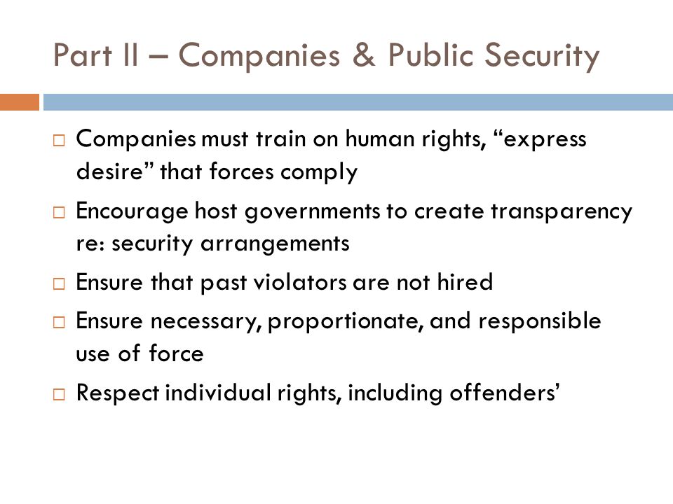 Part II – Companies & Public Security Companies must train on human rights, express desire that forces comply Encourage host governments to create transparency re: security arrangements Ensure that past violators are not hired Ensure necessary, proportionate, and responsible use of force Respect individual rights, including offenders