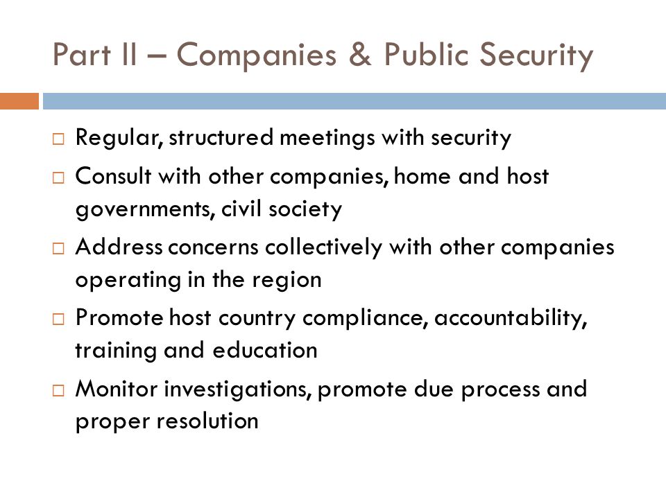 Part II – Companies & Public Security Regular, structured meetings with security Consult with other companies, home and host governments, civil society Address concerns collectively with other companies operating in the region Promote host country compliance, accountability, training and education Monitor investigations, promote due process and proper resolution