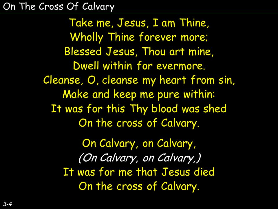 On The Cross Of Calvary 3-4 Take me, Jesus, I am Thine, Wholly Thine forever more; Blessed Jesus, Thou art mine, Dwell within for evermore.