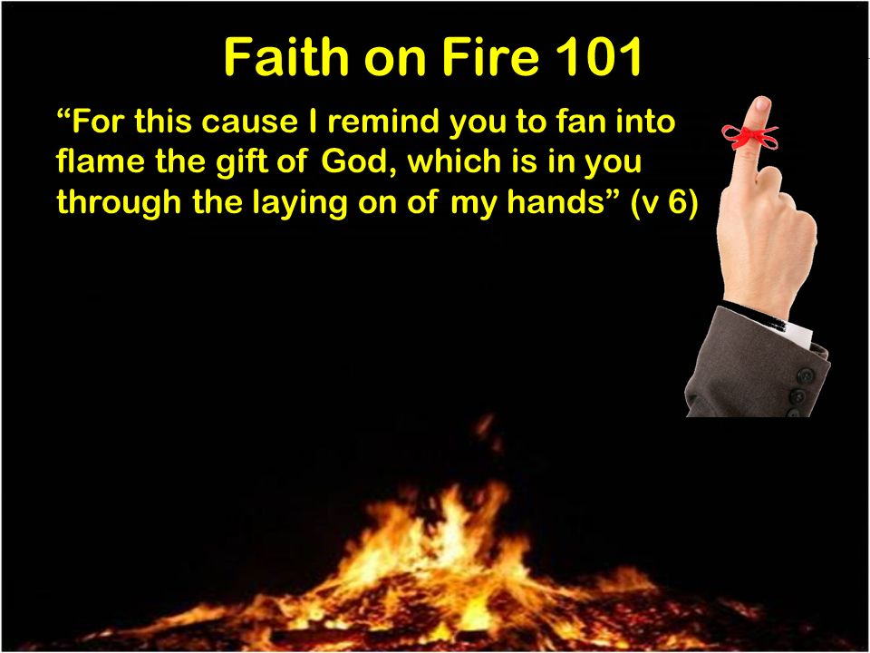 Faith on Fire 101 For this cause I remind you to fan into flame the gift of God, which is in you through the laying on of my hands (v 6)