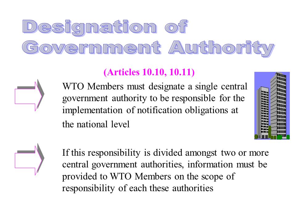 (Articles 10.10, 10.11) WTO Members must designate a single central government authority to be responsible for the implementation of notification obligations at the national level If this responsibility is divided amongst two or more central government authorities, information must be provided to WTO Members on the scope of responsibility of each these authorities