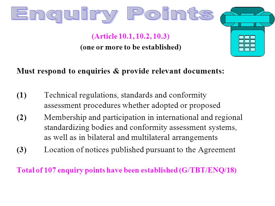 (Article 10.1, 10.2, 10.3) (one or more to be established) Must respond to enquiries & provide relevant documents: (1)Technical regulations, standards and conformity assessment procedures whether adopted or proposed (2)Membership and participation in international and regional standardizing bodies and conformity assessment systems, as well as in bilateral and multilateral arrangements (3) Location of notices published pursuant to the Agreement Total of 107 enquiry points have been established (G/TBT/ENQ/18)
