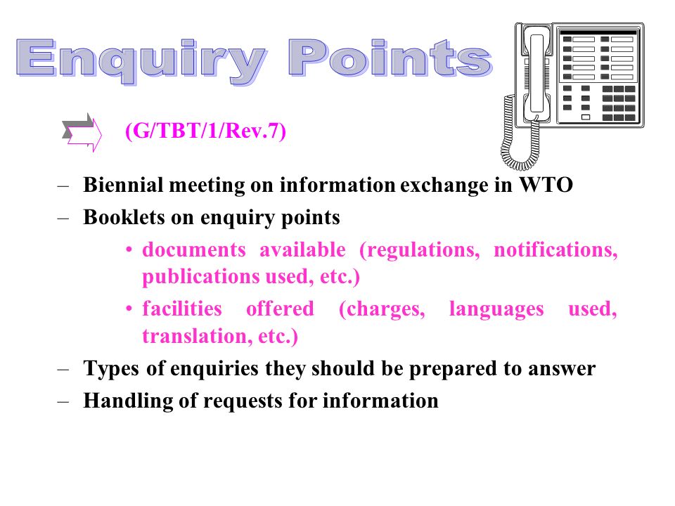 (G/TBT/1/Rev.7) –Biennial meeting on information exchange in WTO –Booklets on enquiry points documents available (regulations, notifications, publications used, etc.) facilities offered (charges, languages used, translation, etc.) –Types of enquiries they should be prepared to answer –Handling of requests for information