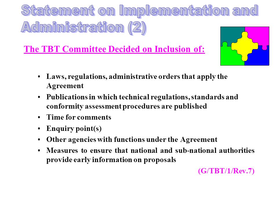 The TBT Committee Decided on Inclusion of: Laws, regulations, administrative orders that apply the Agreement Publications in which technical regulations, standards and conformity assessment procedures are published Time for comments Enquiry point(s) Other agencies with functions under the Agreement Measures to ensure that national and sub-national authorities provide early information on proposals (G/TBT/1/Rev.7)