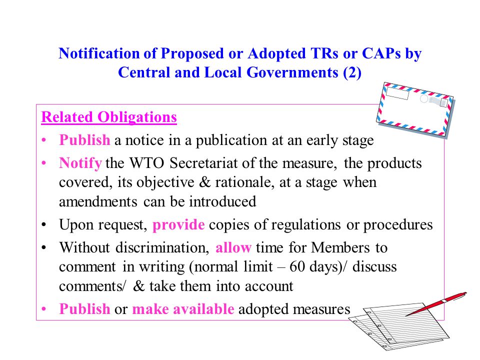 Notification of Proposed or Adopted TRs or CAPs by Central and Local Governments (2) Related Obligations Publish a notice in a publication at an early stage Notify the WTO Secretariat of the measure, the products covered, its objective & rationale, at a stage when amendments can be introduced Upon request, provide copies of regulations or procedures Without discrimination, allow time for Members to comment in writing (normal limit – 60 days)/ discuss comments/ & take them into account Publish or make available adopted measures