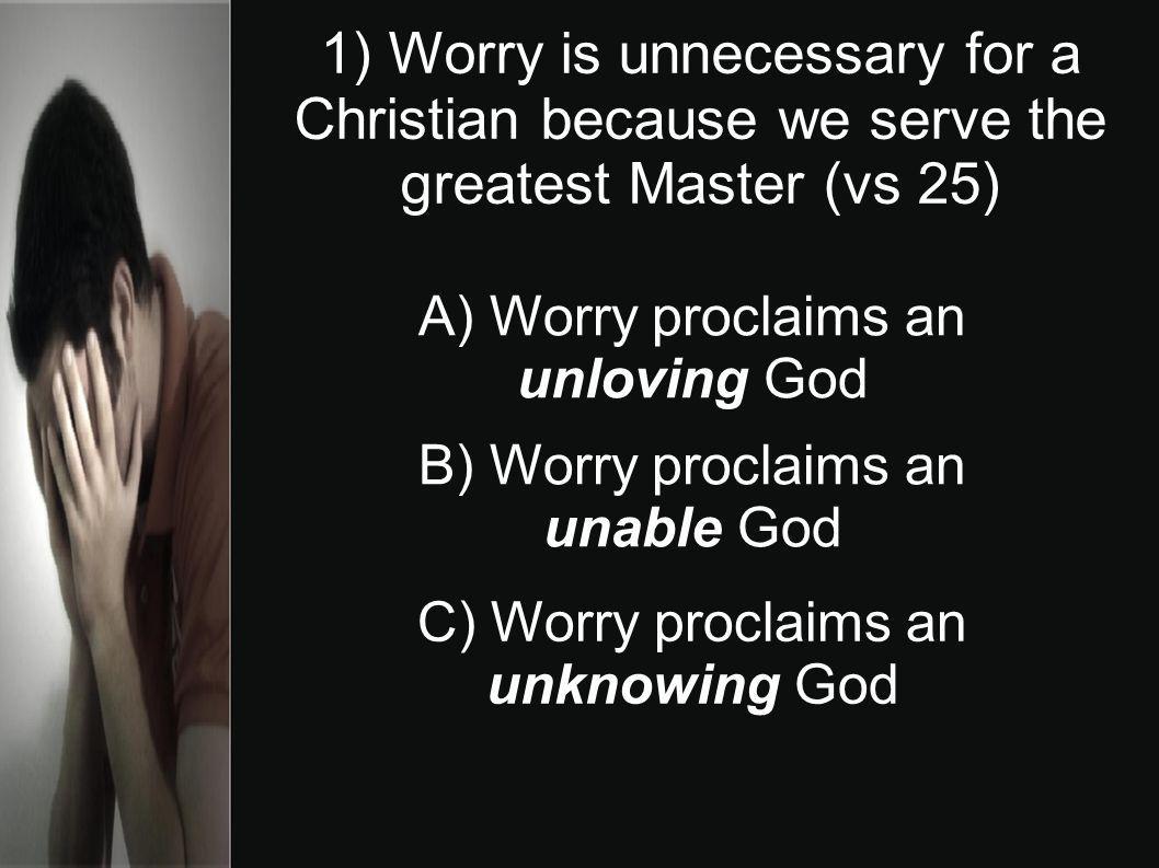 1) Worry is unnecessary for a Christian because we serve the greatest Master (vs 25) A) Worry proclaims an unloving God B) Worry proclaims an unable God C) Worry proclaims an unknowing God