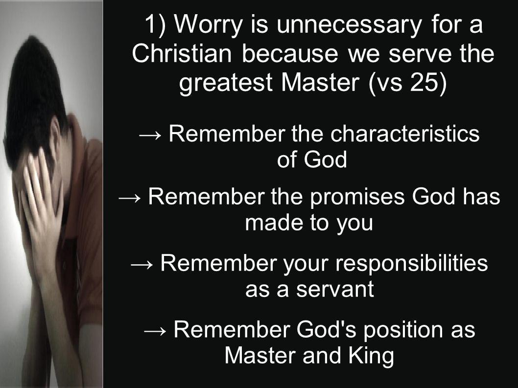 1) Worry is unnecessary for a Christian because we serve the greatest Master (vs 25) Remember the characteristics of God Remember the promises God has made to you Remember your responsibilities as a servant Remember God s position as Master and King