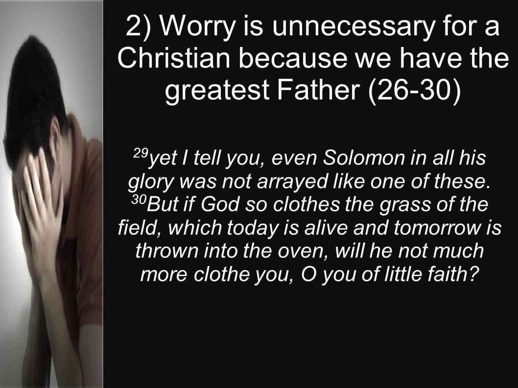 2) Worry is unnecessary for a Christian because we have the greatest Father (26-30) 29 yet I tell you, even Solomon in all his glory was not arrayed like one of these.