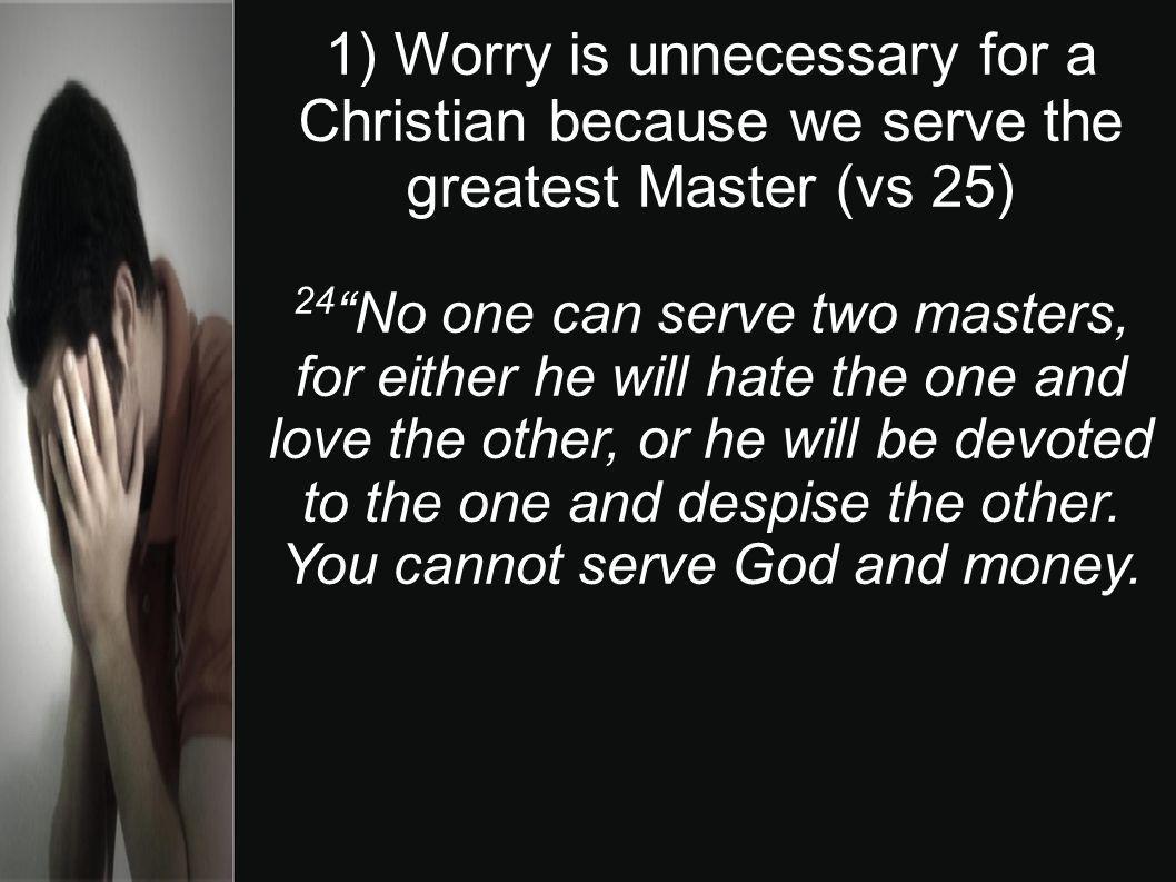 1) Worry is unnecessary for a Christian because we serve the greatest Master (vs 25) 24 No one can serve two masters, for either he will hate the one and love the other, or he will be devoted to the one and despise the other.