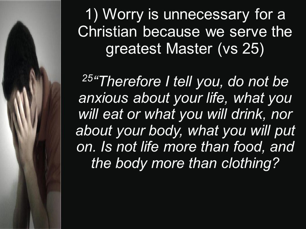 1) Worry is unnecessary for a Christian because we serve the greatest Master (vs 25) 25 Therefore I tell you, do not be anxious about your life, what you will eat or what you will drink, nor about your body, what you will put on.